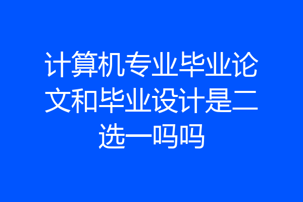 计算机专业毕业论文和毕业设计是二选一吗吗