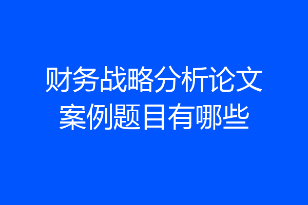 财务战略分析论文案例题目有哪些