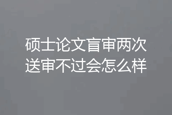 硕士论文盲审两次送审不过会怎么样