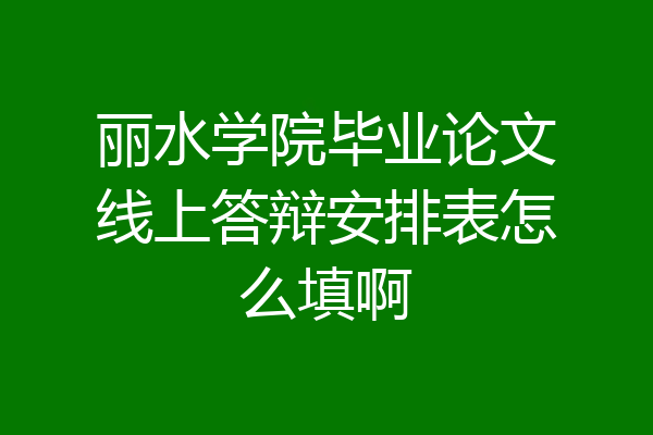丽水学院毕业论文线上答辩安排表怎么填啊