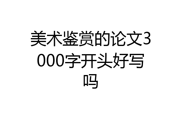 美术鉴赏的论文3000字开头好写吗