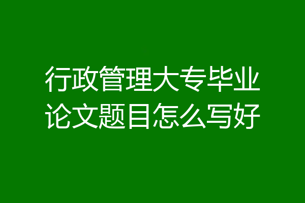 行政管理大专毕业论文题目怎么写好