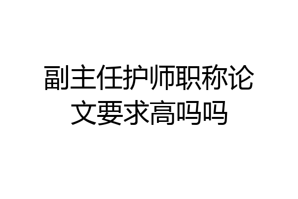 副主任护师职称论文要求高吗吗