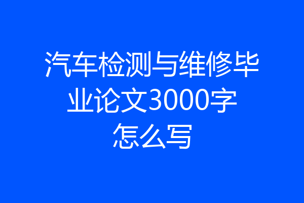 汽车检测与维修毕业论文3000字怎么写