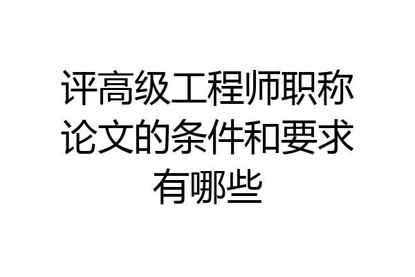 评高级工程师职称论文的条件和要求有哪些