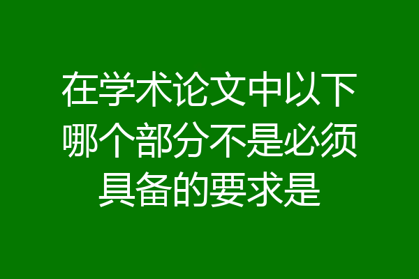 在学术论文中以下哪个部分不是必须具备的要求是