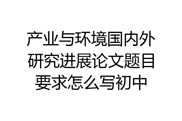 产业与环境国内外研究进展论文题目要求怎么写初中