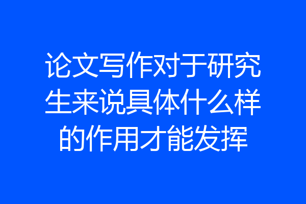 论文写作对于研究生来说具体什么样的作用才能发挥