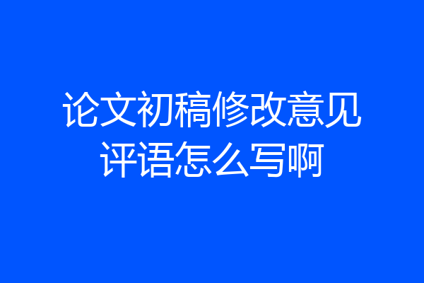 论文初稿修改意见评语怎么写啊