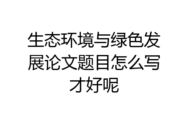 生态环境与绿色发展论文题目怎么写才好呢