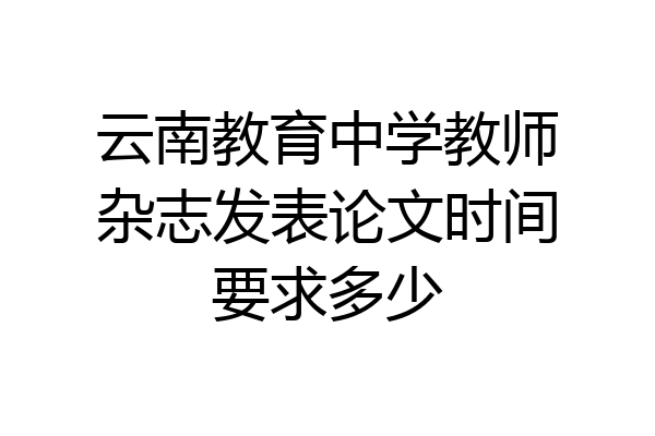 云南教育中学教师杂志发表论文时间要求多少