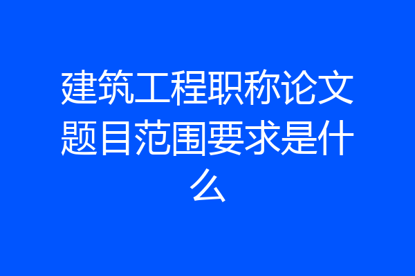 建筑工程职称论文题目范围要求是什么