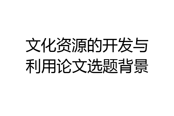 文化资源的开发与利用论文选题背景