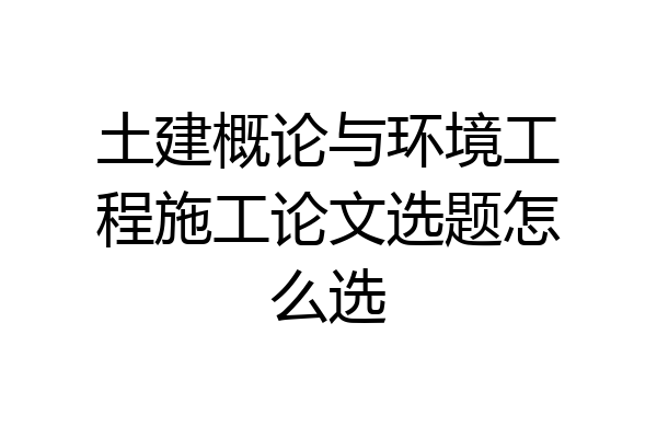 土建概论与环境工程施工论文选题怎么选