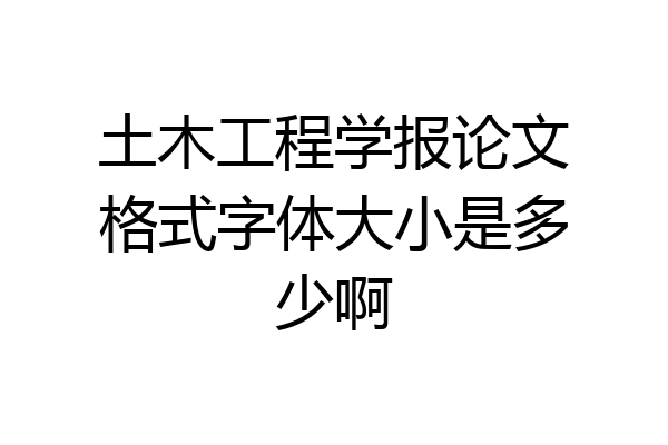 土木工程学报论文格式字体大小是多少啊