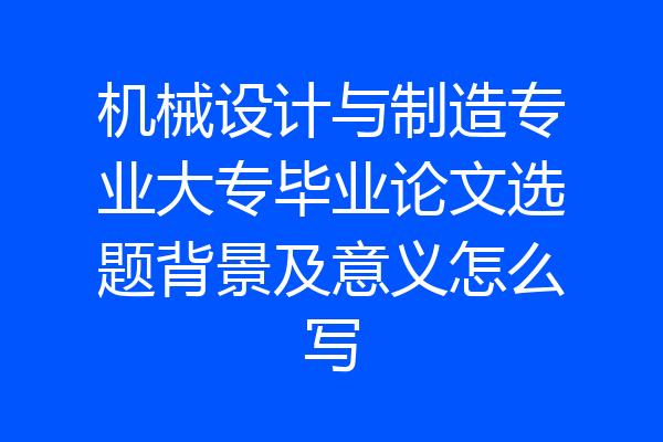 机械设计与制造专业大专毕业论文选题背景及意义怎么写
