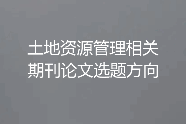 土地资源管理相关期刊论文选题方向