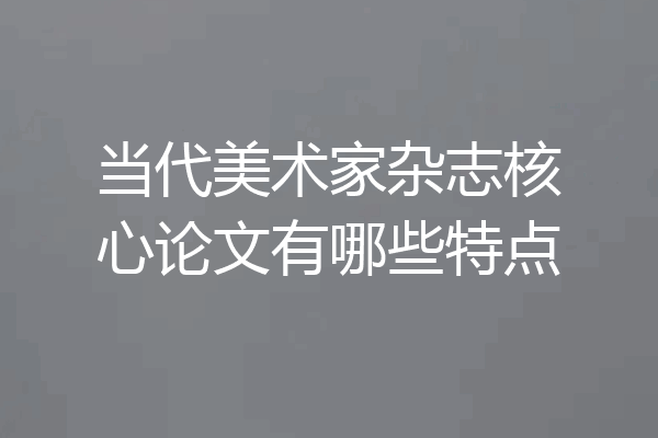 当代美术家杂志核心论文有哪些特点