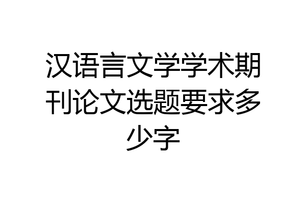 汉语言文学学术期刊论文选题要求多少字