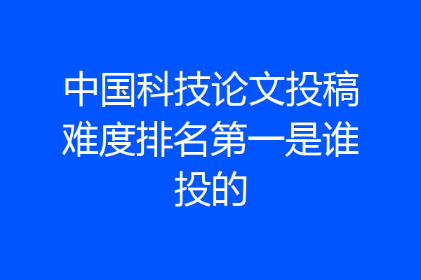 中国科技论文投稿难度排名第一是谁投的