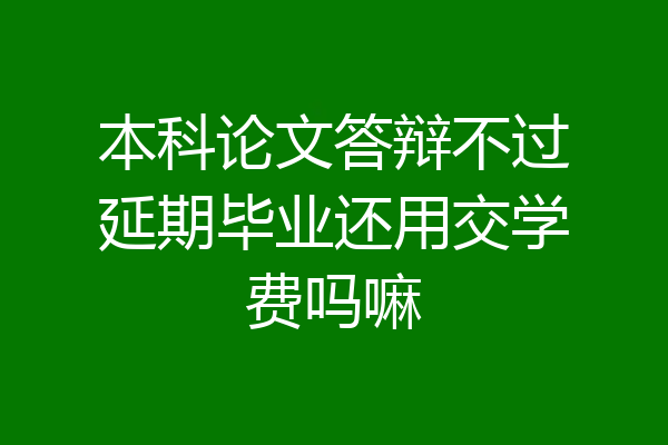 本科论文答辩不过延期毕业还用交学费吗嘛