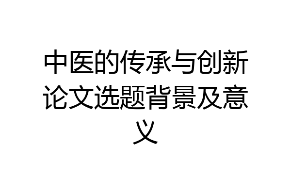 中医的传承与创新论文选题背景及意义