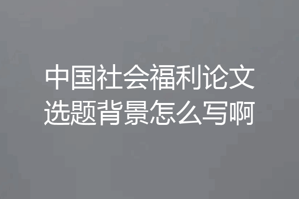中国社会福利论文选题背景怎么写啊