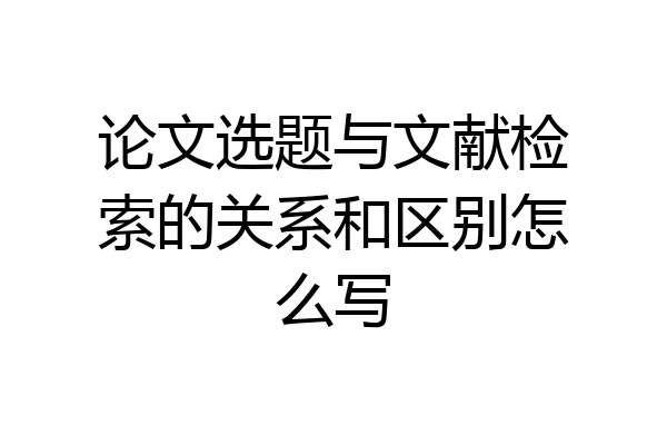 论文选题与文献检索的关系和区别怎么写
