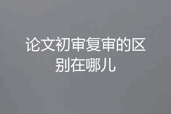 论文初审复审的区别在哪儿