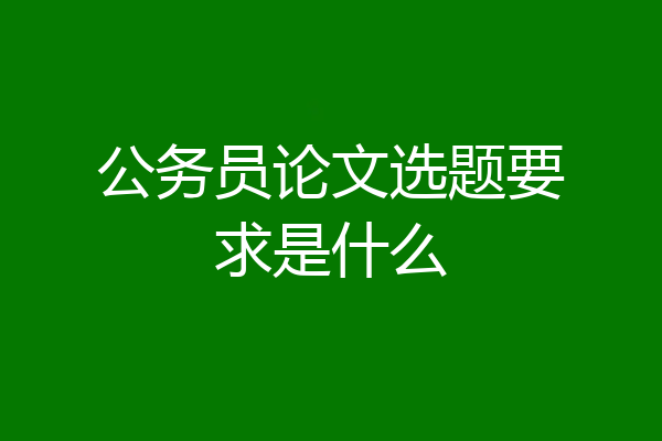 公务员论文选题要求是什么