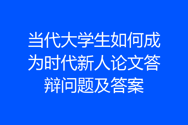 当代大学生如何成为时代新人论文答辩问题及答案
