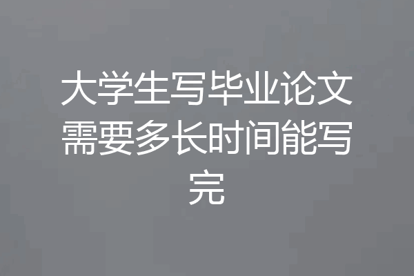 大学生写毕业论文需要多长时间能写完
