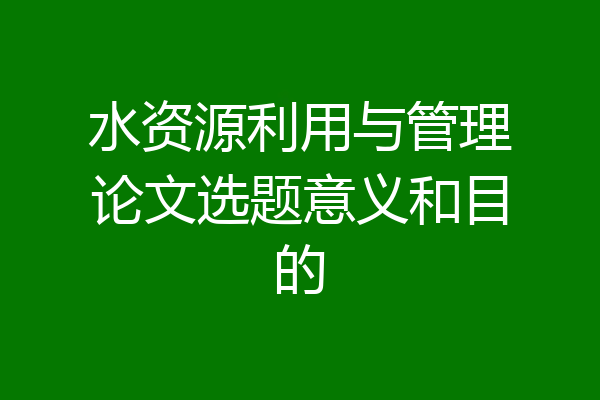 水资源利用与管理论文选题意义和目的