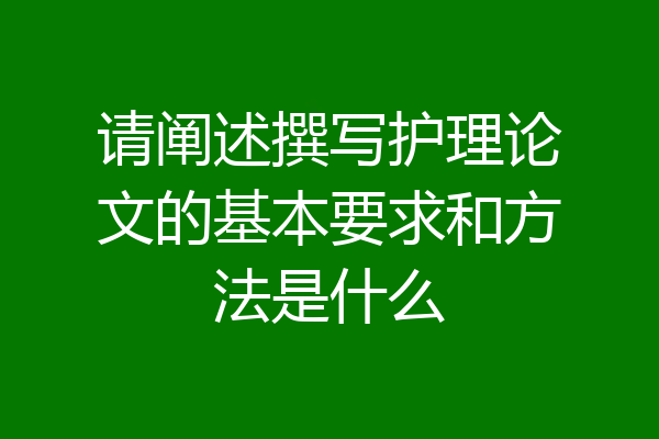 请阐述撰写护理论文的基本要求和方法是什么