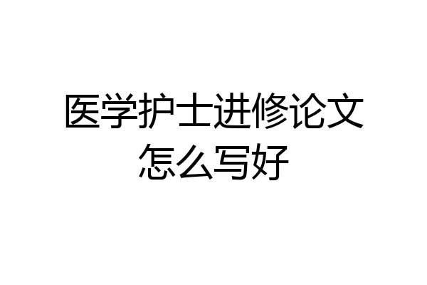 医学护士进修论文怎么写好