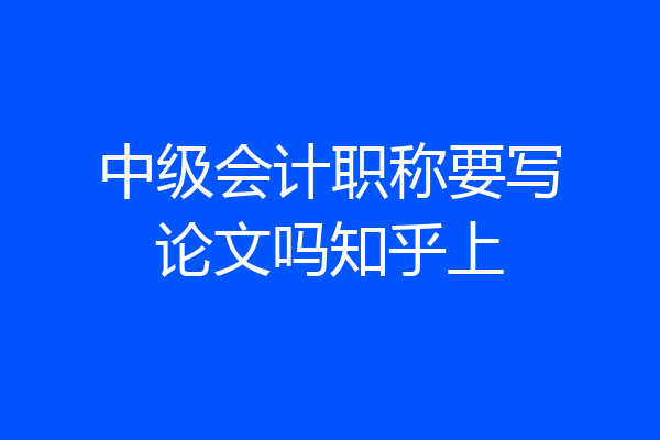 中级会计职称要写论文吗知乎上
