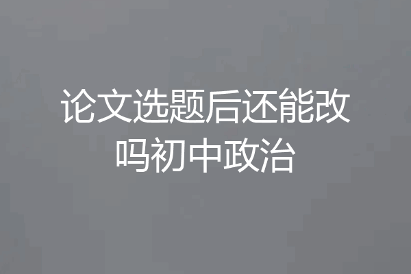 论文选题后还能改吗初中政治