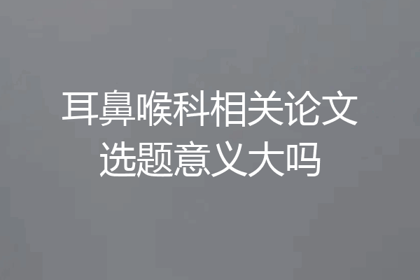 耳鼻喉科相关论文选题意义大吗