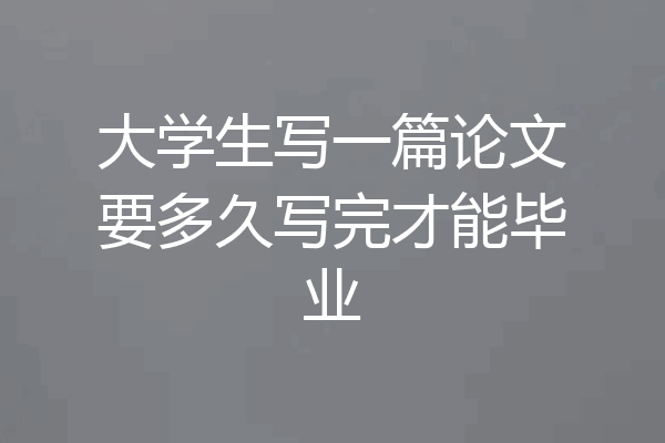 大学生写一篇论文要多久写完才能毕业