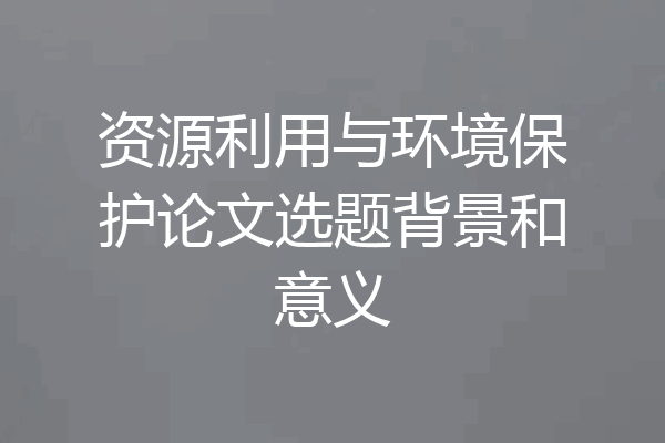 资源利用与环境保护论文选题背景和意义
