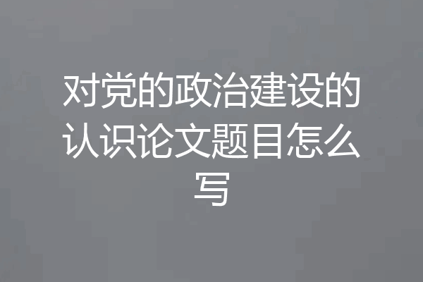 对党的政治建设的认识论文题目怎么写