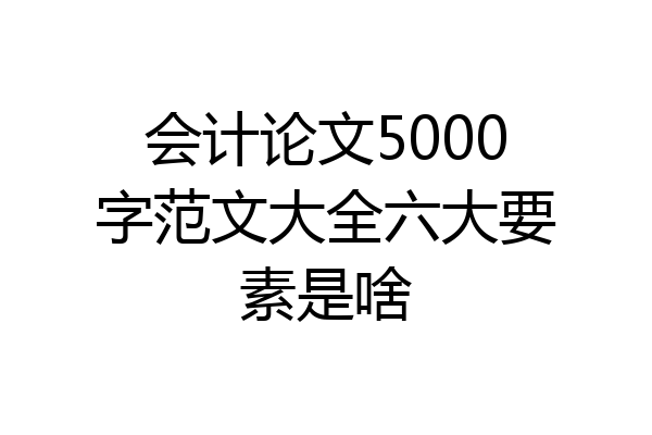 会计论文5000字范文大全六大要素是啥