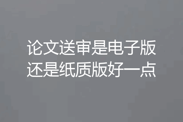 论文送审是电子版还是纸质版好一点
