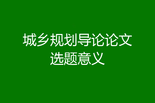 城乡规划导论论文选题意义