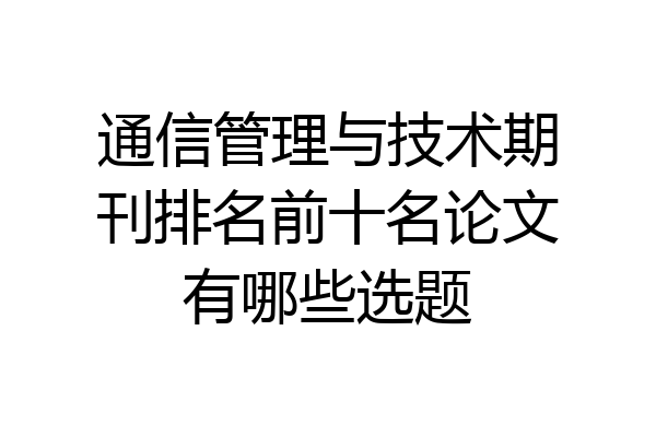 通信管理与技术期刊排名前十名论文有哪些选题