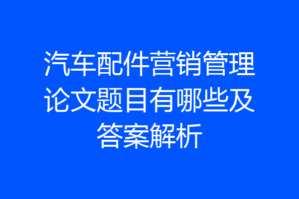 汽车配件营销管理论文题目有哪些及答案解析