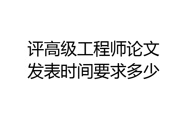 评高级工程师论文发表时间要求多少