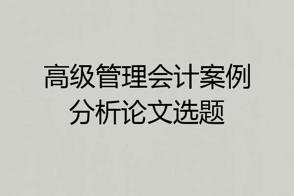 高级管理会计案例分析论文选题