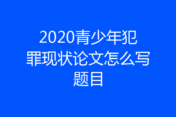 2020青少年犯罪现状论文怎么写题目