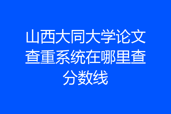 山西大同大学论文查重系统在哪里查分数线
